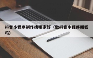 正定抖音小程序制作找哪家好（做抖音小程序赚钱吗）