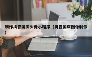 正定制作抖音国庆头像小程序（抖音国庆图像制作）