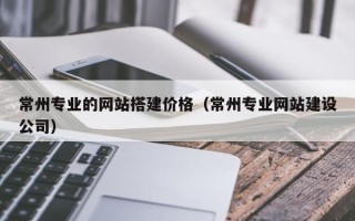 正定常州专业的网站搭建价格（常州专业网站建设公司）