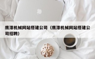 正定鹰潭机械网站搭建公司（鹰潭机械网站搭建公司招聘）