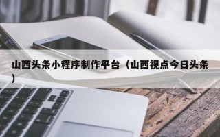 正定山西头条小程序制作平台（山西视点今日头条）